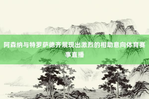 阿森纳与特罗萨德齐展现出激烈的相助意向体育赛事直播