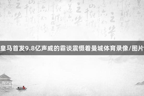 皇马首发9.8亿声威的霸谈震慑着曼城体育录像/图片