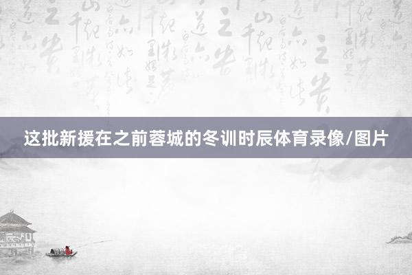 这批新援在之前蓉城的冬训时辰体育录像/图片