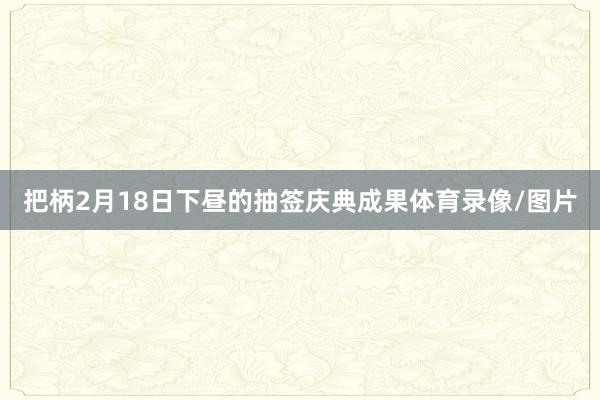 把柄2月18日下昼的抽签庆典成果体育录像/图片