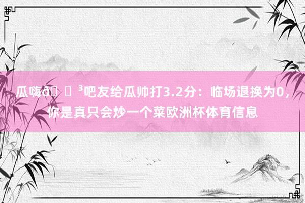 瓜嗨😳吧友给瓜帅打3.2分：临场退换为0，你是真只会炒一个菜欧洲杯体育信息