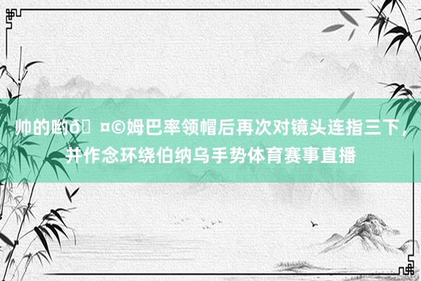 帅的哟🤩姆巴率领帽后再次对镜头连指三下，并作念环绕伯纳乌手势体育赛事直播