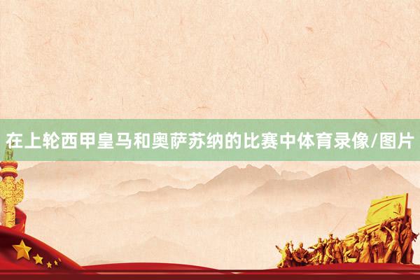 在上轮西甲皇马和奥萨苏纳的比赛中体育录像/图片