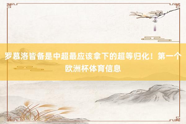 罗慕洛皆备是中超最应该拿下的超等归化！第一个欧洲杯体育信息