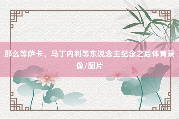 那么等萨卡、马丁内利等东说念主纪念之后体育录像/图片