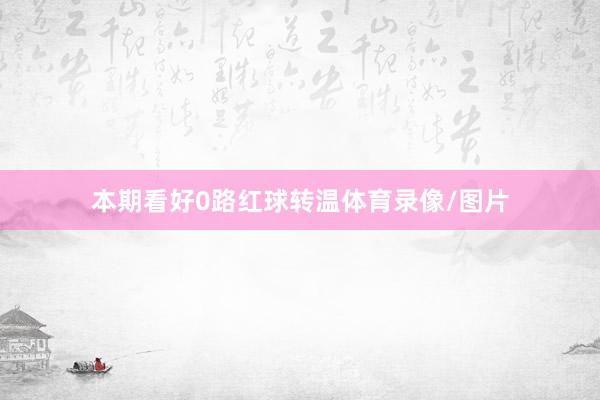 本期看好0路红球转温体育录像/图片