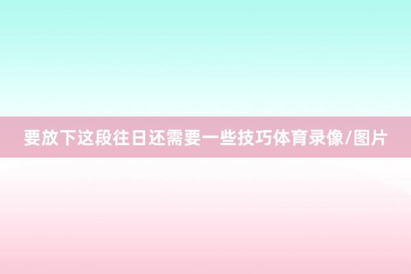 要放下这段往日还需要一些技巧体育录像/图片