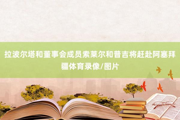 拉波尔塔和董事会成员索莱尔和普吉将赶赴阿塞拜疆体育录像/图片