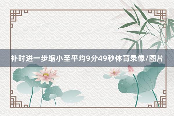 补时进一步缩小至平均9分49秒体育录像/图片