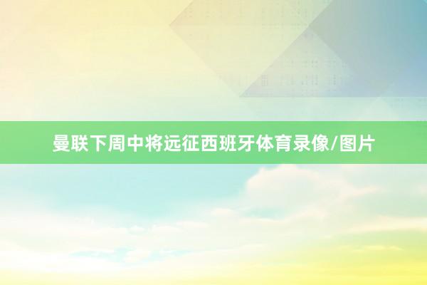 曼联下周中将远征西班牙体育录像/图片