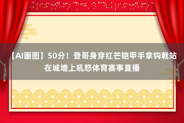 【AI画图】50分！登哥身穿红芒铠甲手拿钩戟站在城墙上吼怒体育赛事直播