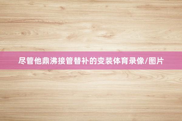 尽管他鼎沸接管替补的变装体育录像/图片