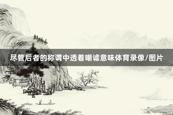 尽管后者的称谓中透着嘲谑意味体育录像/图片