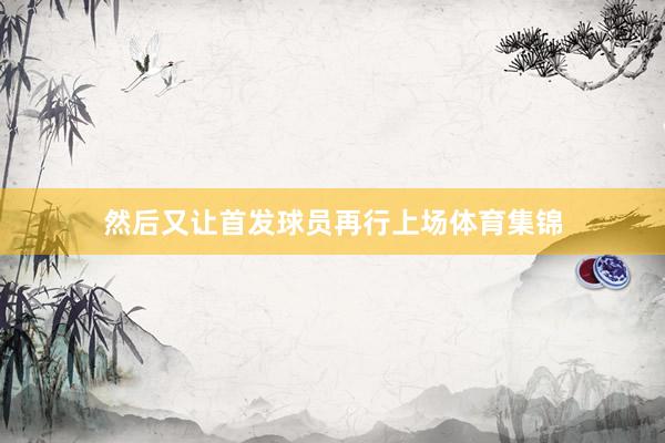 然后又让首发球员再行上场体育集锦
