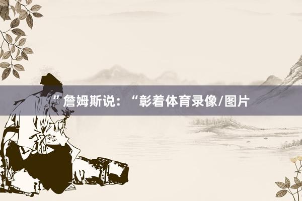 ”　　詹姆斯说：“彰着体育录像/图片
