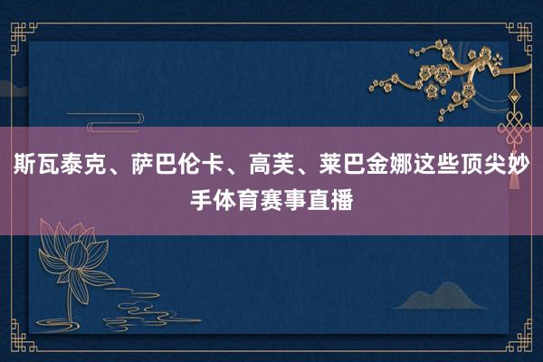 斯瓦泰克、萨巴伦卡、高芙、莱巴金娜这些顶尖妙手体育赛事直播