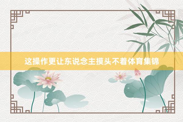这操作更让东说念主摸头不着体育集锦