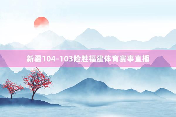 新疆104-103险胜福建体育赛事直播
