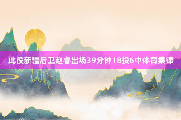 此役新疆后卫赵睿出场39分钟18投6中体育集锦