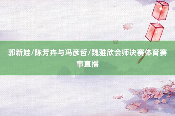 郭新娃/陈芳卉与冯彦哲/魏雅欣会师决赛体育赛事直播