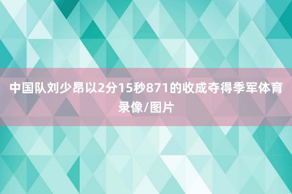 中国队刘少昂以2分15秒871的收成夺得季军体育录像/图片