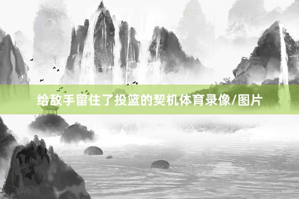 给敌手留住了投篮的契机体育录像/图片