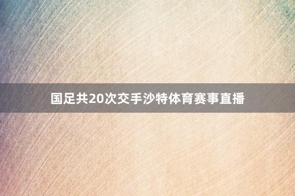 国足共20次交手沙特体育赛事直播