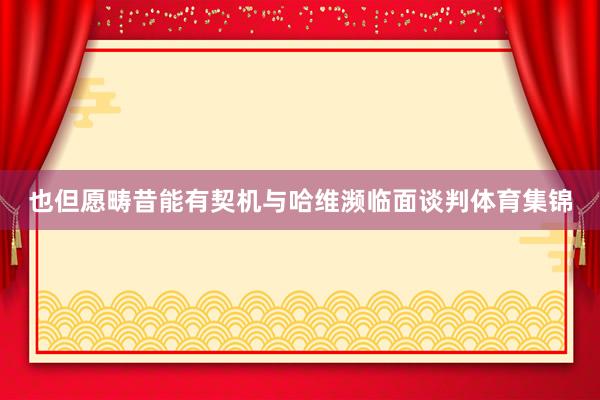 也但愿畴昔能有契机与哈维濒临面谈判体育集锦