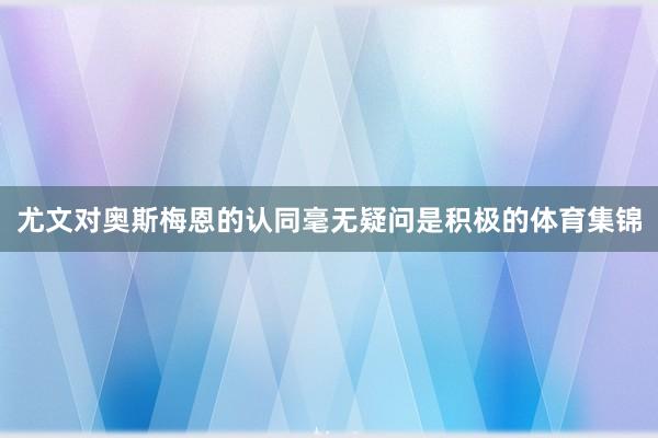 尤文对奥斯梅恩的认同毫无疑问是积极的体育集锦