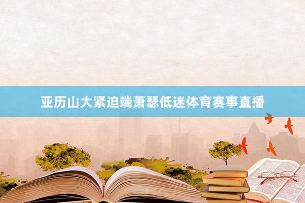 亚历山大紧迫端萧瑟低迷体育赛事直播