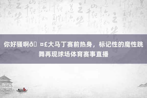 你好骚啊🤣大马丁赛前热身，标记性的魔性跳舞再现球场体育赛事直播