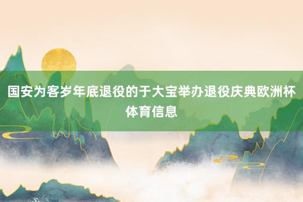 国安为客岁年底退役的于大宝举办退役庆典欧洲杯体育信息