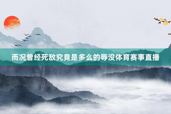 而况曾经死敌究竟是多么的辱没体育赛事直播