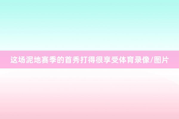 这场泥地赛季的首秀打得很享受体育录像/图片