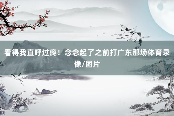 看得我直呼过瘾！念念起了之前打广东那场体育录像/图片