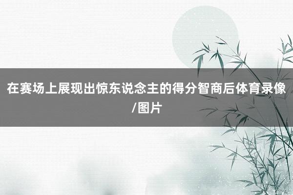 在赛场上展现出惊东说念主的得分智商后体育录像/图片