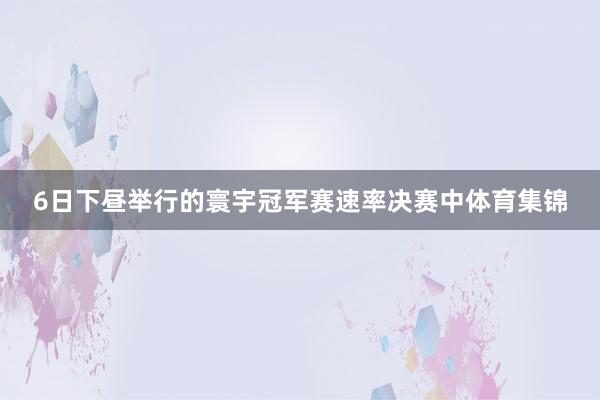 6日下昼举行的寰宇冠军赛速率决赛中体育集锦