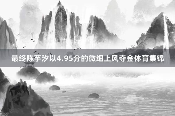 最终陈芋汐以4.95分的微细上风夺金体育集锦