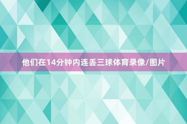 他们在14分钟内连丢三球体育录像/图片