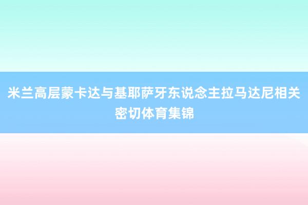 米兰高层蒙卡达与基耶萨牙东说念主拉马达尼相关密切体育集锦