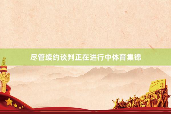 尽管续约谈判正在进行中体育集锦