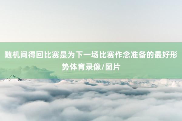 随机间得回比赛是为下一场比赛作念准备的最好形势体育录像/图片