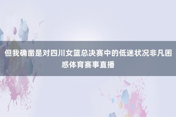 但我确凿是对四川女篮总决赛中的低迷状况非凡困惑体育赛事直播