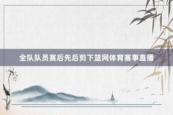 全队队员赛后先后剪下篮网体育赛事直播