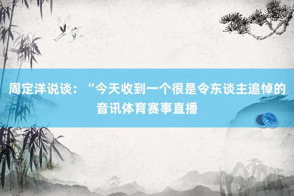周定洋说谈：“今天收到一个很是令东谈主追悼的音讯体育赛事直播