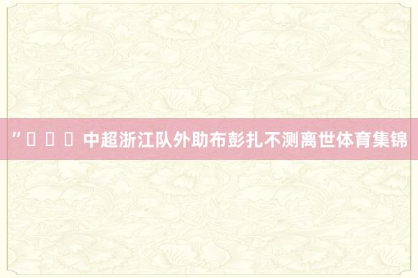 ”			中超浙江队外助布彭扎不测离世体育集锦