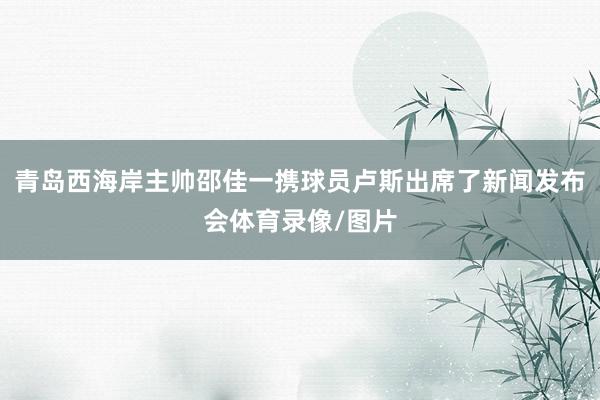 青岛西海岸主帅邵佳一携球员卢斯出席了新闻发布会体育录像/图片