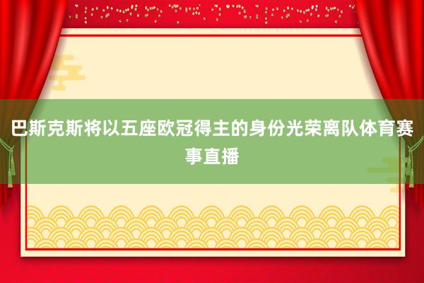 巴斯克斯将以五座欧冠得主的身份光荣离队体育赛事直播
