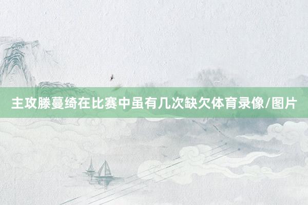 主攻滕蔓绮在比赛中虽有几次缺欠体育录像/图片