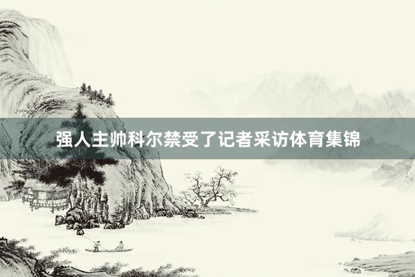 强人主帅科尔禁受了记者采访体育集锦